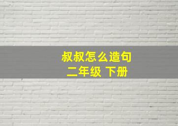 叔叔怎么造句 二年级 下册